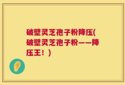 破壁灵芝孢子粉降压(破壁灵芝孢子粉——降压王！)