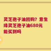 灵芝孢子油团购？意生缘灵芝孢子油680元能买到吗