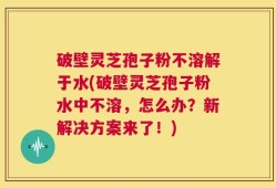 破壁灵芝孢子粉不溶解于水(破壁灵芝孢子粉水中不溶，怎么办？新解决方案来了！)