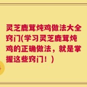 灵芝鹿茸炖鸡做法大全窍门(学习灵芝鹿茸炖鸡的正确做法，就是掌握这些窍门！)