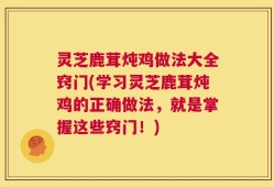 灵芝鹿茸炖鸡做法大全窍门(学习灵芝鹿茸炖鸡的正确做法，就是掌握这些窍门！)