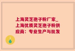 上海灵芝孢子粉厂家_上海优质灵芝孢子粉供应商：专业生产与批发