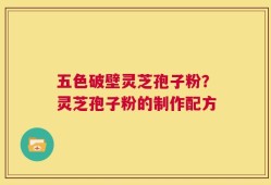 五色破壁灵芝孢子粉？灵芝孢子粉的制作配方