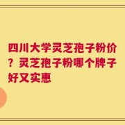 四川大学灵芝孢子粉价？灵芝孢子粉哪个牌子好又实惠