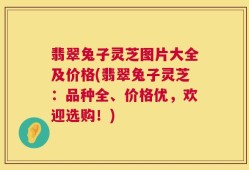 翡翠兔子灵芝图片大全及价格(翡翠兔子灵芝：品种全、价格优，欢迎选购！)