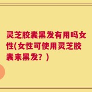 灵芝胶囊黑发有用吗女性(女性可使用灵芝胶囊来黑发？)