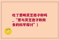 吃了葱喝灵芝孢子粉吗_“葱与灵芝孢子粉同食的科学探讨”)