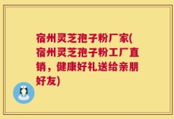 宿州灵芝孢子粉厂家(宿州灵芝孢子粉工厂直销，健康好礼送给亲朋好友)