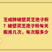 芝威牌破壁灵芝孢子粉？破壁灵芝孢子粉每天服用几次，每次服多少