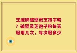 芝威牌破壁灵芝孢子粉？破壁灵芝孢子粉每天服用几次，每次服多少