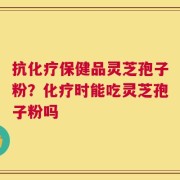 抗化疗保健品灵芝孢子粉？化疗时能吃灵芝孢子粉吗