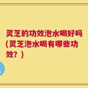 灵芝的功效泡水喝好吗(灵芝泡水喝有哪些功效？)