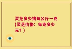 灵芝多少钱每公斤一克(灵芝价格：每克多少元？)