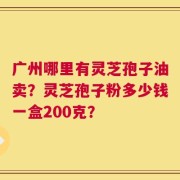 广州哪里有灵芝孢子油卖？灵芝孢子粉多少钱一盒200克？