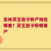 吉林灵芝孢子粉产地在哪里？灵芝孢子粉哪里产