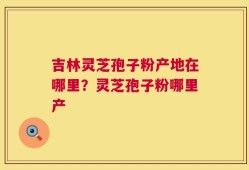 吉林灵芝孢子粉产地在哪里？灵芝孢子粉哪里产