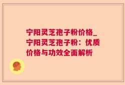 宁阳灵芝孢子粉价格_宁阳灵芝孢子粉：优质价格与功效全面解析