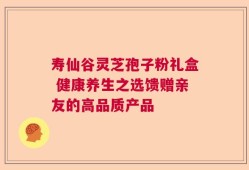 寿仙谷灵芝孢子粉礼盒 健康养生之选馈赠亲友的高品质产品