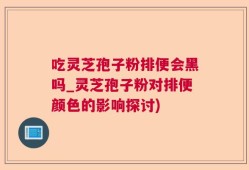 吃灵芝孢子粉排便会黑吗_灵芝孢子粉对排便颜色的影响探讨)
