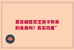 恩百破壁灵芝孢子粉真的有用吗？真实效果”