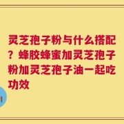 灵芝孢子粉与什么搭配？蜂胶蜂蜜加灵芝孢子粉加灵芝孢子油一起吃功效