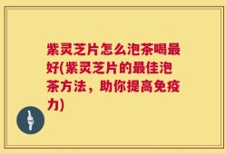 紫灵芝片怎么泡茶喝最好(紫灵芝片的最佳泡茶方法，助你提高免疫力)