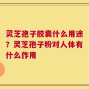 灵芝孢子胶囊什么用途？灵芝孢子粉对人体有什么作用
