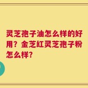 灵芝孢子油怎么样的好用？金芝红灵芝孢子粉怎么样？