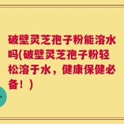 破壁灵芝孢子粉能溶水吗(破壁灵芝孢子粉轻松溶于水，健康保健必备！)