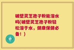 破壁灵芝孢子粉能溶水吗(破壁灵芝孢子粉轻松溶于水，健康保健必备！)