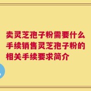 卖灵芝孢子粉需要什么手续销售灵芝孢子粉的相关手续要求简介
