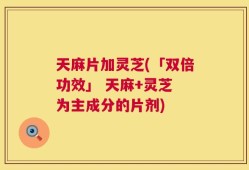 天麻片加灵芝(「双倍功效」 天麻+灵芝 为主成分的片剂)