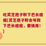 吃灵芝孢子粉下巴长痘痘(灵芝孢子粉会导致下巴长痘痘，要慎用！)