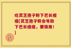 吃灵芝孢子粉下巴长痘痘(灵芝孢子粉会导致下巴长痘痘，要慎用！)