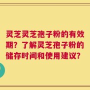 灵芝灵芝孢子粉的有效期？了解灵芝孢子粉的储存时间和使用建议？