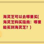 海灵芝可以去哪里买(海灵芝购买指南：哪里能买到海灵芝？)