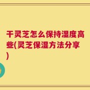 干灵芝怎么保持湿度高些(灵芝保湿方法分享)