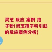 灵芝 反应 案例 孢子粉(灵芝孢子粉引起的反应案例分析)