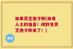 体寒灵芝孢子粉(体寒人士的福音！纯野生灵芝孢子粉来了！)