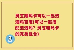 灵芝跟玛卡可以一起泡酒吗百度(可以一起搭配泡酒吗？灵芝和玛卡的完美组合)