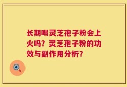 长期喝灵芝孢子粉会上火吗？灵芝孢子粉的功效与副作用分析？