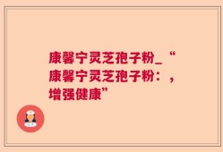 康馨宁灵芝孢子粉_“康馨宁灵芝孢子粉：，增强健康”