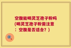 空腹能喝灵芝孢子粉吗(喝灵芝孢子粉需注意：空腹是否适合？)