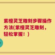 紫檀灵芝雕刻步骤操作方法(紫檀灵芝雕刻，轻松掌握！)