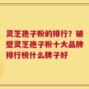 灵芝孢子粉的排行？破壁灵芝孢子粉十大品牌排行榜什么牌子好