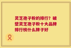 灵芝孢子粉的排行？破壁灵芝孢子粉十大品牌排行榜什么牌子好