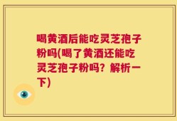 喝黄酒后能吃灵芝孢子粉吗(喝了黄酒还能吃灵芝孢子粉吗？解析一下)