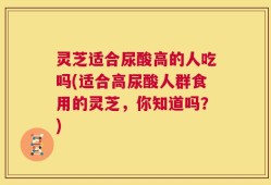 灵芝适合尿酸高的人吃吗(适合高尿酸人群食用的灵芝，你知道吗？)