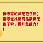 恒修堂的灵芝孢子粉(恒修堂推出高品质灵芝孢子粉，提升免疫力！)