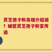 灵芝孢子粉高端介绍语？破壁灵芝孢子粉宣传语
